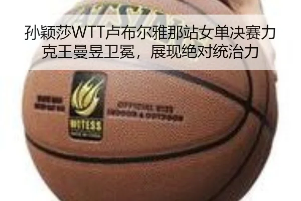 孙颖莎WTT卢布尔雅那站女单决赛力克王曼昱卫冕，展现绝对统治力
