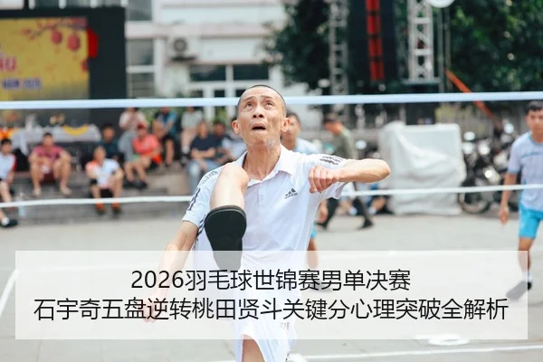 2026羽毛球世锦赛男单决赛 石宇奇五盘逆转桃田贤斗关键分心理突破全解析